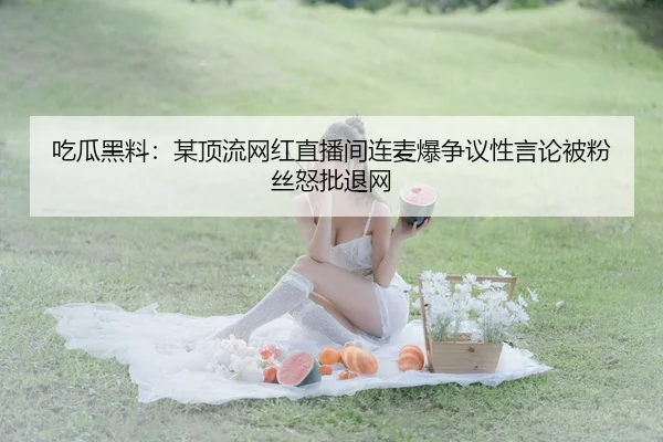 吃瓜黑料：某顶流网红直播间连麦爆争议性言论被粉丝怒批退网
