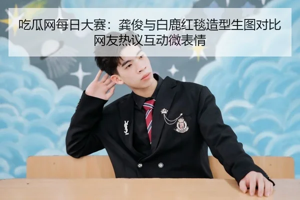 吃瓜网每日大赛：龚俊与白鹿红毯造型生图对比网友热议互动微表情